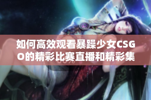 如何高效观看暴躁少女CSGO的精彩比赛直播和精彩集锦视频方法解析