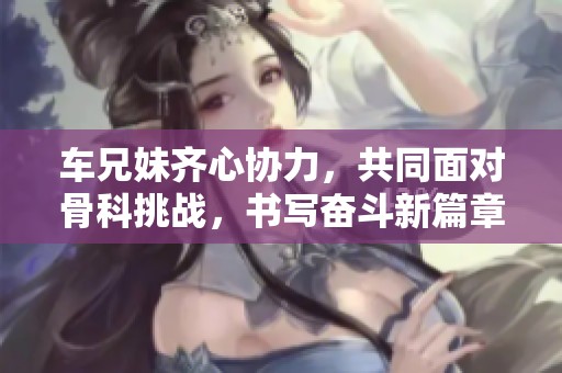 车兄妹齐心协力，共同面对骨科挑战，书写奋斗新篇章