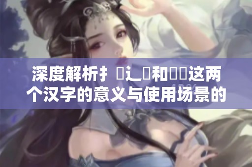 深度解析扌喿辶畐和畐畬这两个汉字的意义与使用场景的不同之处