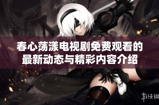 春心荡漾电视剧免费观看的最新动态与精彩内容介绍