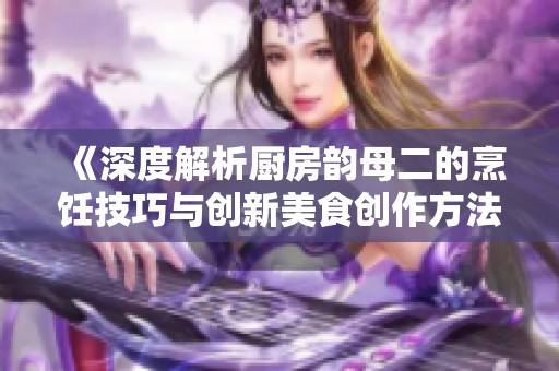 《深度解析厨房韵母二的烹饪技巧与创新美食创作方法》