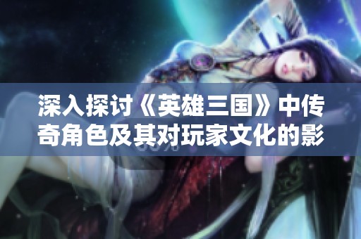 深入探讨《英雄三国》中传奇角色及其对玩家文化的影响