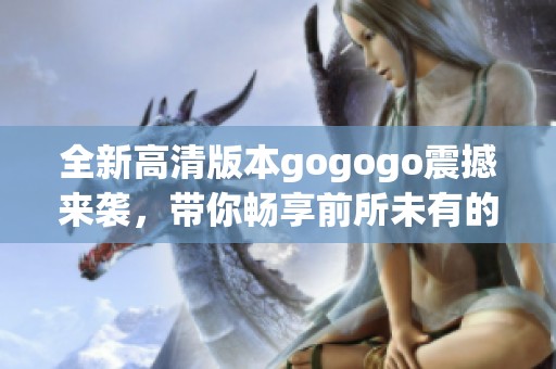 全新高清版本gogogo震撼来袭，带你畅享前所未有的观影体验和乐趣