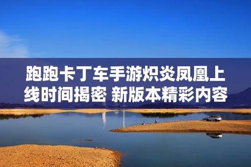 跑跑卡丁车手游炽炎凤凰上线时间揭密 新版本精彩内容抢先看