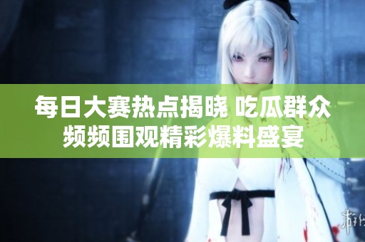 每日大赛热点揭晓 吃瓜群众频频围观精彩爆料盛宴