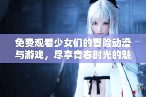 免费观看少女们的冒险动漫与游戏，尽享青春时光的魅力！