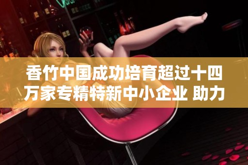 香竹中国成功培育超过十四万家专精特新中小企业 助力经济发展