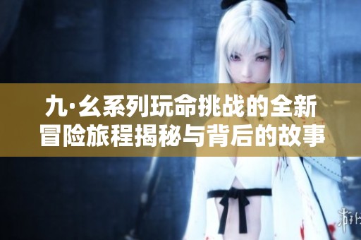 九·幺系列玩命挑战的全新冒险旅程揭秘与背后的故事分享