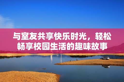 与室友共享快乐时光，轻松畅享校园生活的趣味故事