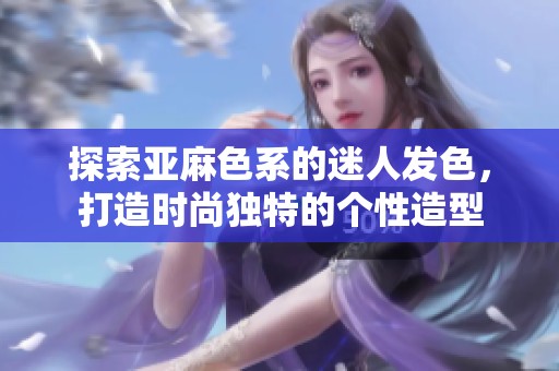 探索亚麻色系的迷人发色，打造时尚独特的个性造型