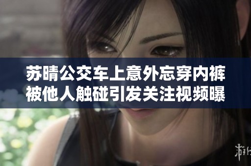 苏晴公交车上意外忘穿内裤被他人触碰引发关注视频曝光