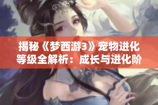 揭秘《梦西游3》宠物进化等级全解析：成长与进化阶段的奥秘