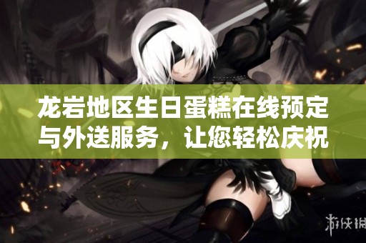 龙岩地区生日蛋糕在线预定与外送服务，让您轻松庆祝每一个特别时刻