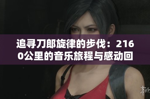 追寻刀郎旋律的步伐：2160公里的音乐旅程与感动回忆