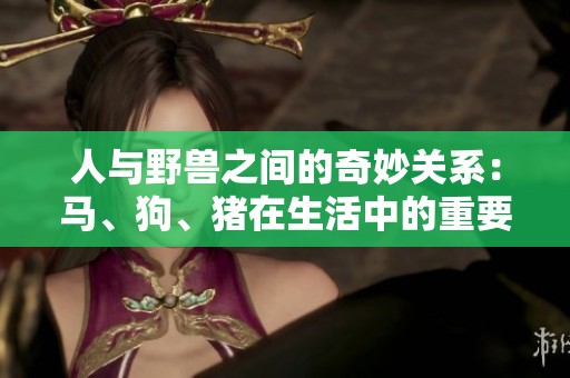 人与野兽之间的奇妙关系：马、狗、猪在生活中的重要角色与影响
