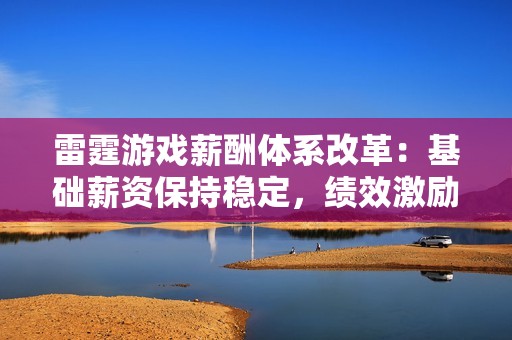 雷霆游戏薪酬体系改革：基础薪资保持稳定，绩效激励显著增强的原因分析