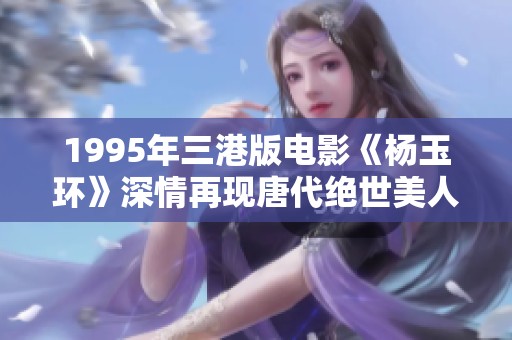 1995年三港版电影《杨玉环》深情再现唐代绝世美人传奇故事