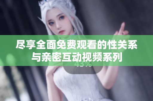 尽享全面免费观看的性关系与亲密互动视频系列
