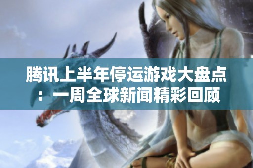 腾讯上半年停运游戏大盘点：一周全球新闻精彩回顾