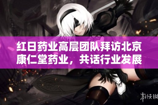 红日药业高层团队拜访北京康仁堂药业，共话行业发展新机遇