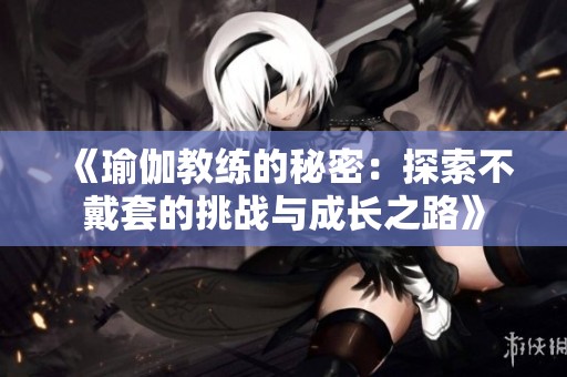 《瑜伽教练的秘密：探索不戴套的挑战与成长之路》