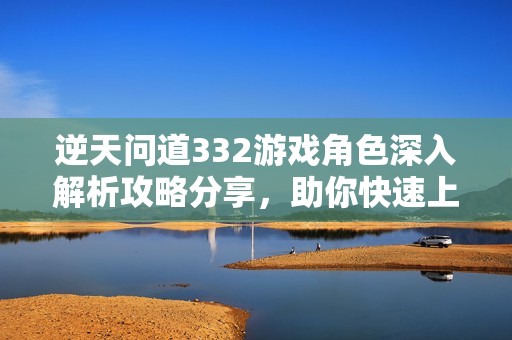 逆天问道332游戏角色深入解析攻略分享，助你快速上手