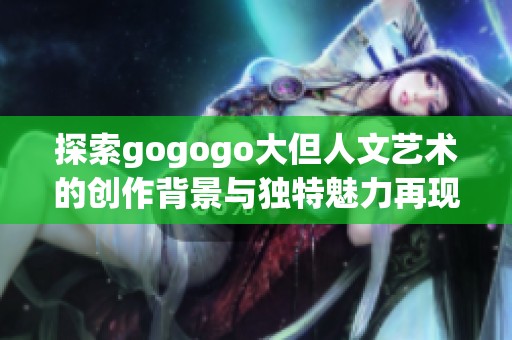 探索gogogo大但人文艺术的创作背景与独特魅力再现之旅