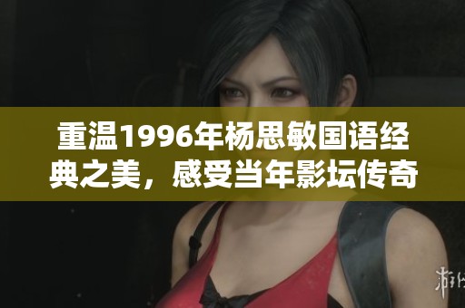重温1996年杨思敏国语经典之美，感受当年影坛传奇的魅力与风采