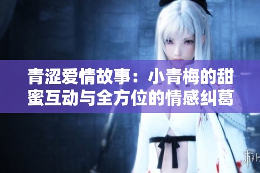 青涩爱情故事：小青梅的甜蜜互动与全方位的情感纠葛