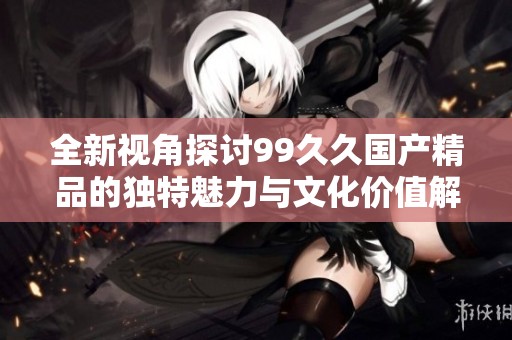 全新视角探讨99久久国产精品的独特魅力与文化价值解析
