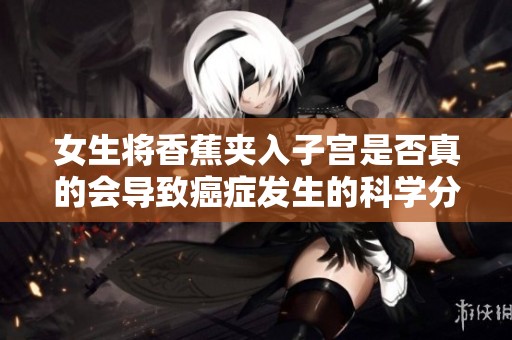 女生将香蕉夹入子宫是否真的会导致癌症发生的科学分析与解读