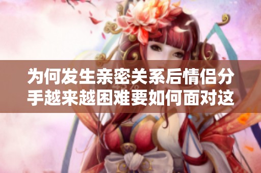 为何发生亲密关系后情侣分手越来越困难要如何面对这一挑战