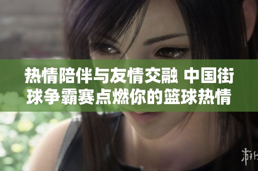 热情陪伴与友情交融 中国街球争霸赛点燃你的篮球热情