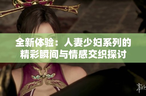全新体验：人妻少妇系列的精彩瞬间与情感交织探讨