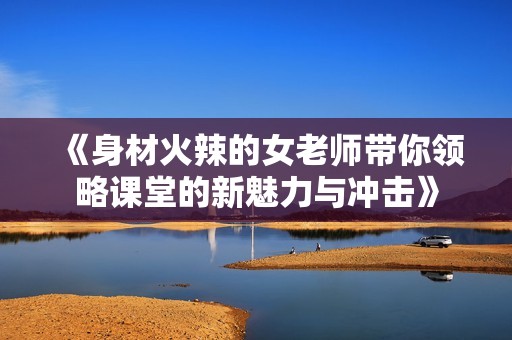《身材火辣的女老师带你领略课堂的新魅力与冲击》