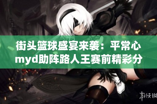 街头篮球盛宴来袭：平常心myd助阵路人王赛前精彩分析与期待