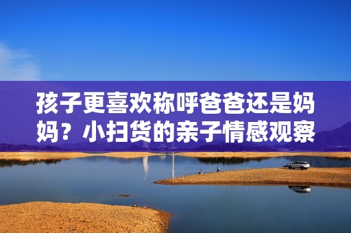 孩子更喜欢称呼爸爸还是妈妈？小扫货的亲子情感观察