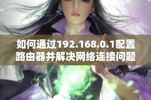 如何通过192.168.0.1配置路由器并解决网络连接问题的详细指南