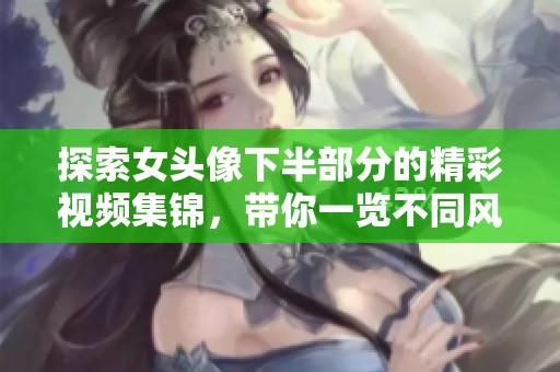 探索女头像下半部分的精彩视频集锦，带你一览不同风格魅力