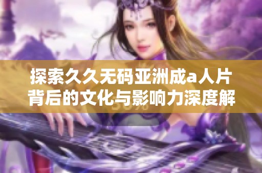 探索久久无码亚洲成a人片背后的文化与影响力深度解读
