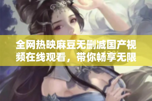 全网热映麻豆无删减国产视频在线观看，带你畅享无限精彩与乐趣