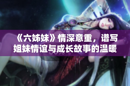 《六姊妹》情深意重，谱写姐妹情谊与成长故事的温暖剧集