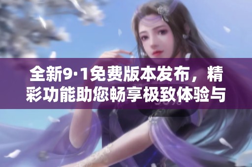 全新9·1免费版本发布，精彩功能助您畅享极致体验与便捷服务