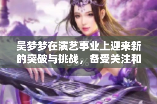 吴梦梦在演艺事业上迎来新的突破与挑战，备受关注和期待