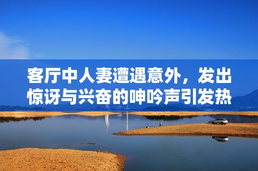 客厅中人妻遭遇意外，发出惊讶与兴奋的呻吟声引发热议