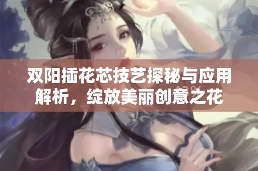 双阳插花芯技艺探秘与应用解析，绽放美丽创意之花