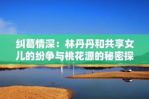 纠葛情深：林丹丹和共享女儿的纷争与桃花源的秘密探秘
