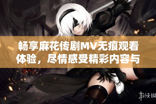 畅享麻花传剧MV无痕观看体验，尽情感受精彩内容与精彩瞬间