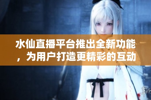 水仙直播平台推出全新功能，为用户打造更精彩的互动体验