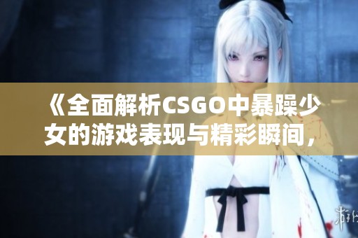 《全面解析CSGO中暴躁少女的游戏表现与精彩瞬间，快来高清欣赏吧》